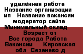 удалённая работа › Название организации ­ ип › Название вакансии ­ модератор сайта › Минимальный оклад ­ 39 500 › Возраст от ­ 18 - Все города Работа » Вакансии   . Кировская обл.,Сезенево д.